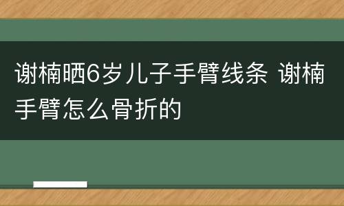 谢楠晒6岁儿子手臂线条 谢楠手臂怎么骨折的