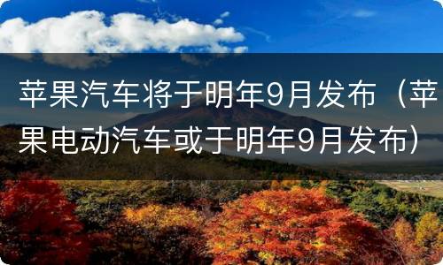 苹果汽车将于明年9月发布（苹果电动汽车或于明年9月发布）