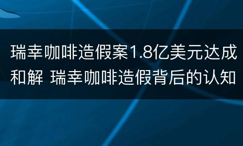 瑞幸咖啡造假案1.8亿美元达成和解 瑞幸咖啡造假背后的认知失调