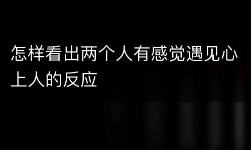 怎样看出两个人有感觉遇见心上人的反应