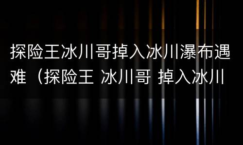 探险王冰川哥掉入冰川瀑布遇难（探险王 冰川哥 掉入冰川瀑布遇难）