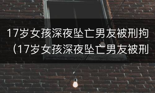 17岁女孩深夜坠亡男友被刑拘（17岁女孩深夜坠亡男友被刑拘:坠楼时为半裸状态,全身）