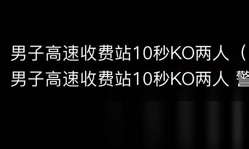 男子高速收费站10秒KO两人（男子高速收费站10秒KO两人 警方:他是练搏击的）