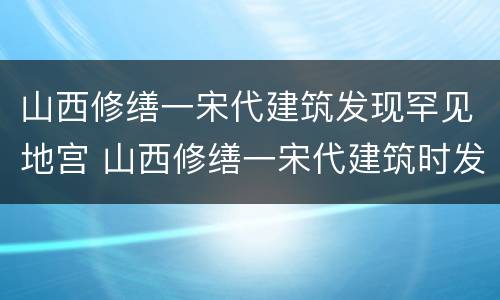 山西修缮一宋代建筑发现罕见地宫 山西修缮一宋代建筑时发现罕见地宫