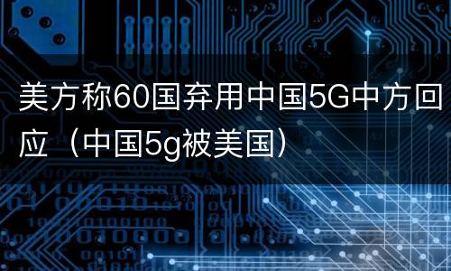 美方称60国弃用中国5G中方回应（中国5g被美国）