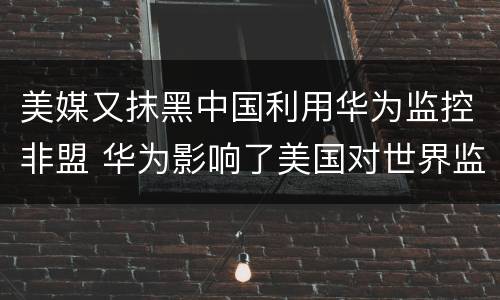 美媒又抹黑中国利用华为监控非盟 华为影响了美国对世界监控