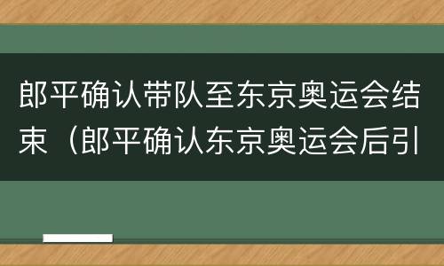 郎平确认带队至东京奥运会结束（郎平确认东京奥运会后引退）