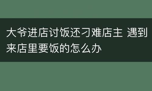 大爷进店讨饭还刁难店主 遇到来店里要饭的怎么办