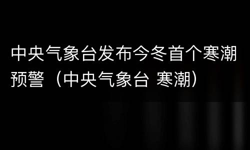 中央气象台发布今冬首个寒潮预警（中央气象台 寒潮）