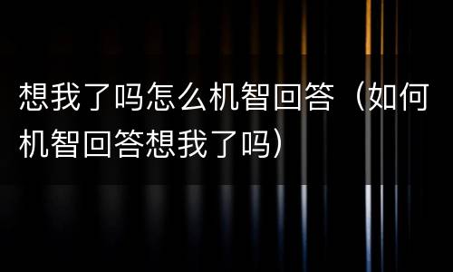 想我了吗怎么机智回答（如何机智回答想我了吗）