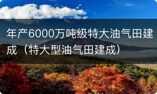 年产6000万吨级特大油气田建成（特大型油气田建成）