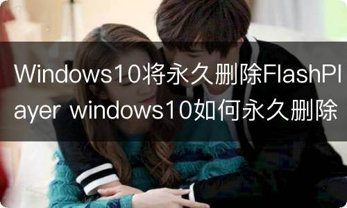 Windows10将永久删除FlashPlayer windows10如何永久删除文件