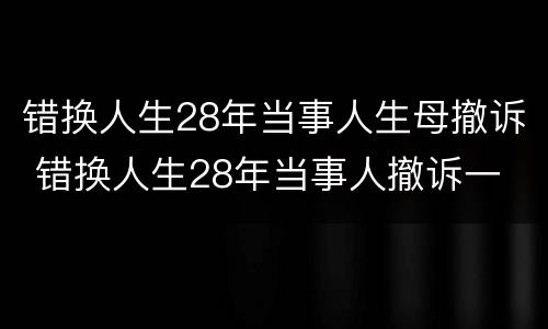 错换人生28年当事人生母撤诉 错换人生28年当事人撤诉一