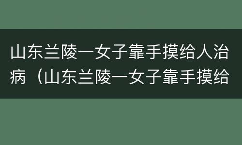 山东兰陵一女子靠手摸给人治病（山东兰陵一女子靠手摸给人治病,警方:涉嫌诈骗已被刑拘）