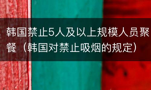 韩国禁止5人及以上规模人员聚餐（韩国对禁止吸烟的规定）