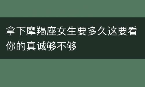 拿下摩羯座女生要多久这要看你的真诚够不够