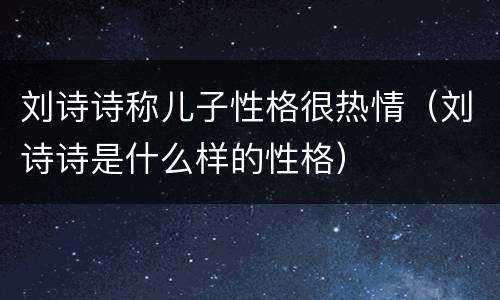 刘诗诗称儿子性格很热情（刘诗诗是什么样的性格）