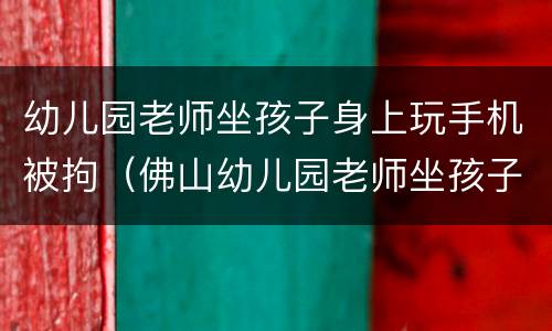 幼儿园老师坐孩子身上玩手机被拘（佛山幼儿园老师坐孩子身上玩手机）