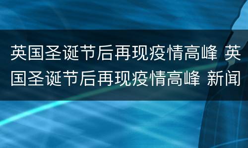 英国圣诞节后再现疫情高峰 英国圣诞节后再现疫情高峰 新闻