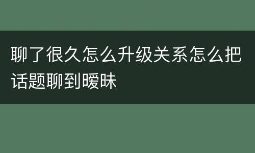 聊了很久怎么升级关系怎么把话题聊到暧昧