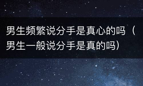 男生频繁说分手是真心的吗（男生一般说分手是真的吗）