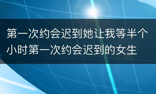 第一次约会迟到她让我等半个小时第一次约会迟到的女生