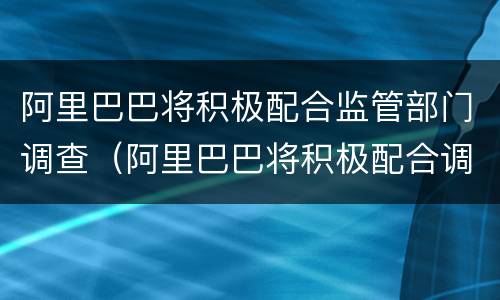 阿里巴巴将积极配合监管部门调查（阿里巴巴将积极配合调查影响支付宝吗）