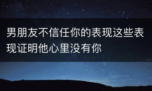 男朋友不信任你的表现这些表现证明他心里没有你