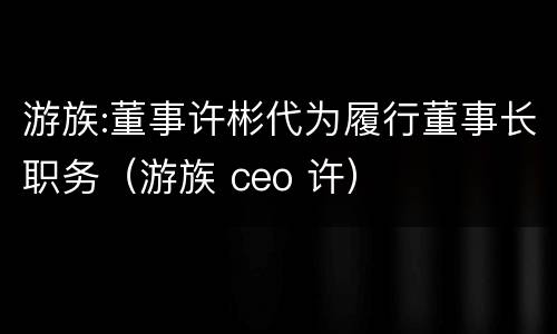 游族:董事许彬代为履行董事长职务（游族 ceo 许）