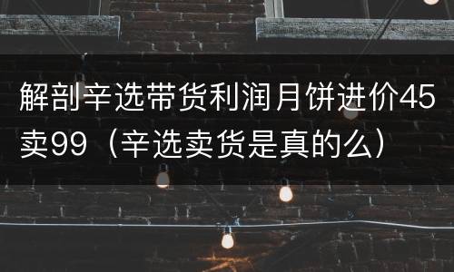 解剖辛选带货利润月饼进价45卖99（辛选卖货是真的么）