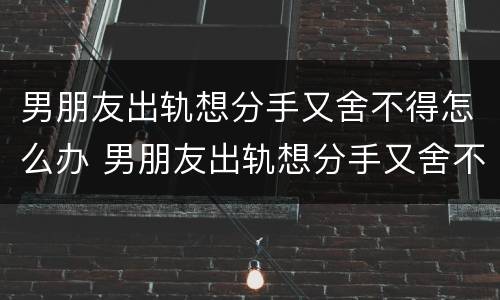 男朋友出轨想分手又舍不得怎么办 男朋友出轨想分手又舍不得怎么办呀