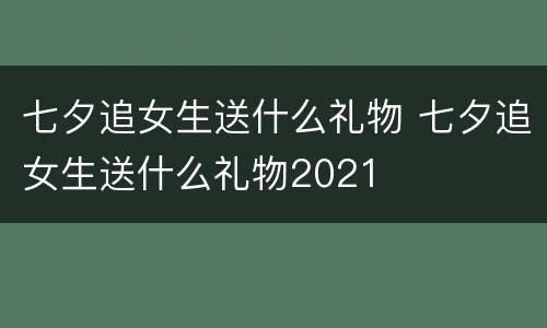 七夕追女生送什么礼物 七夕追女生送什么礼物2021