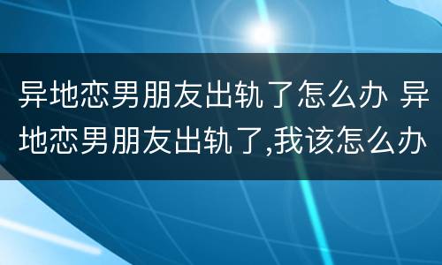 异地恋男朋友出轨了怎么办 异地恋男朋友出轨了,我该怎么办