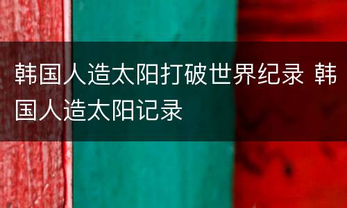 韩国人造太阳打破世界纪录 韩国人造太阳记录