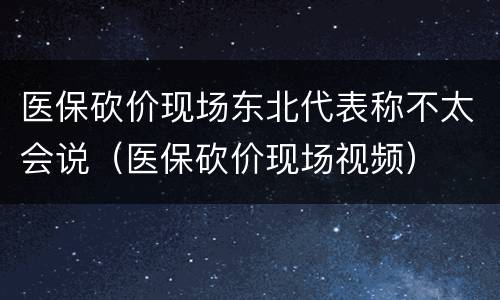 医保砍价现场东北代表称不太会说（医保砍价现场视频）