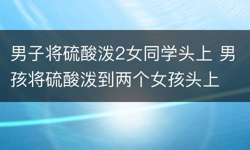 男子将硫酸泼2女同学头上 男孩将硫酸泼到两个女孩头上