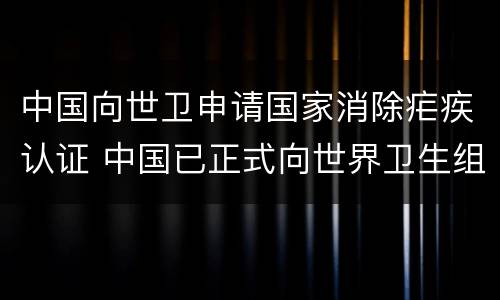 中国向世卫申请国家消除疟疾认证 中国已正式向世界卫生组织申请国家消除疟疾认证