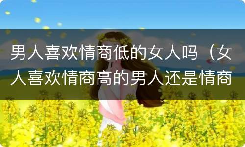 男人喜欢情商低的女人吗（女人喜欢情商高的男人还是情商低的男人）