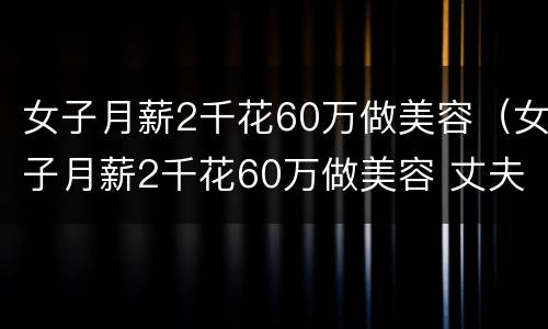 女子月薪2千花60万做美容（女子月薪2千花60万做美容 丈夫痛哭:还不起）