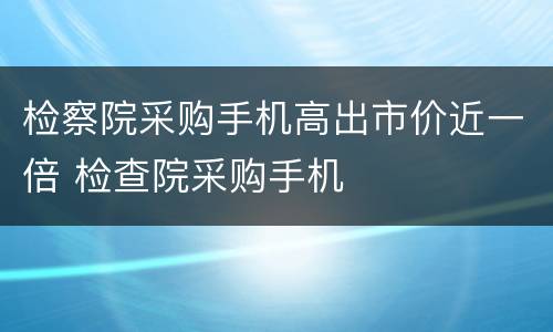 检察院采购手机高出市价近一倍 检查院采购手机