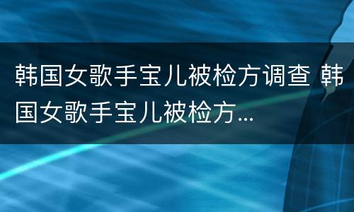 韩国女歌手宝儿被检方调查 韩国女歌手宝儿被检方...