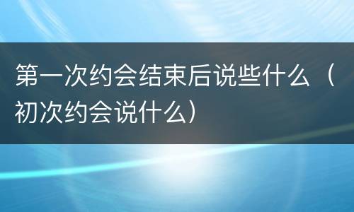 第一次约会结束后说些什么（初次约会说什么）