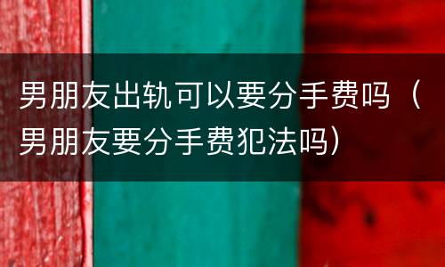 男朋友出轨可以要分手费吗（男朋友要分手费犯法吗）