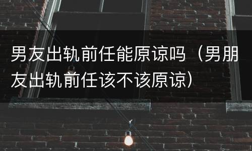 男友出轨前任能原谅吗（男朋友出轨前任该不该原谅）