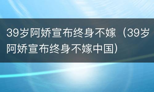 39岁阿娇宣布终身不嫁（39岁阿娇宣布终身不嫁中国）