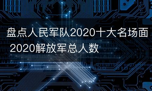 盘点人民军队2020十大名场面 2020解放军总人数