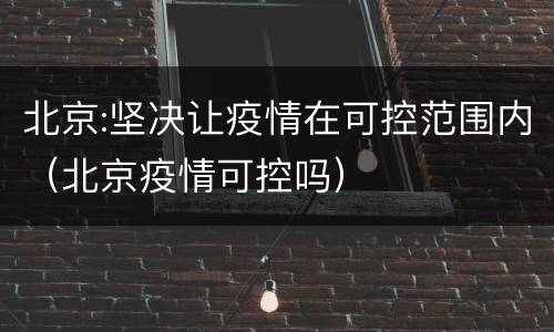 北京:坚决让疫情在可控范围内（北京疫情可控吗）