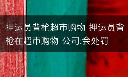 押运员背枪超市购物 押运员背枪在超市购物 公司:会处罚