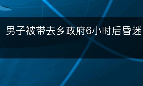 男子被带去乡政府6小时后昏迷