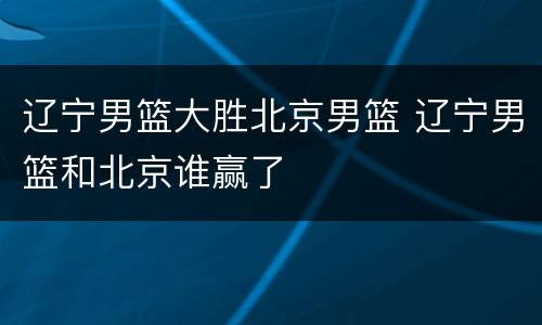 辽宁男篮大胜北京男篮 辽宁男篮和北京谁赢了